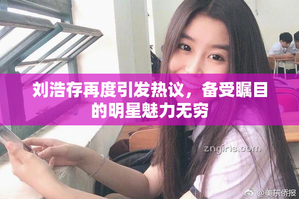刘浩存再度引发热议，备受瞩目的明星魅力无穷