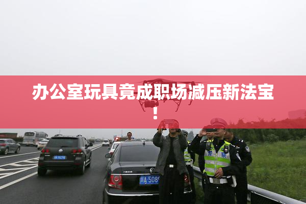 办公室玩具竟成职场减压新法宝！