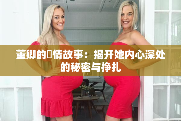 董卿的婬情故事：揭开她内心深处的秘密与挣扎