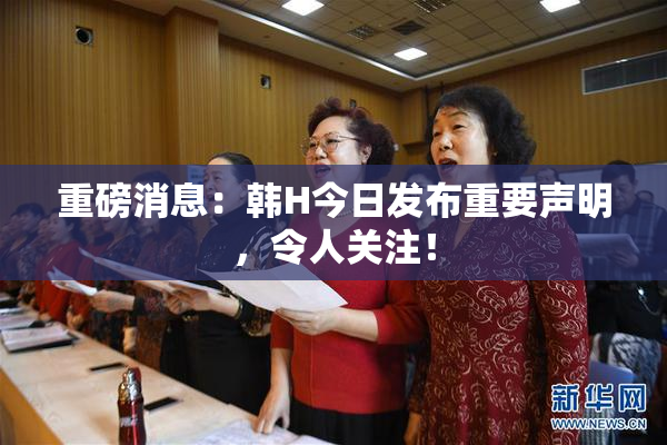 重磅消息：韩H今日发布重要声明，令人关注！