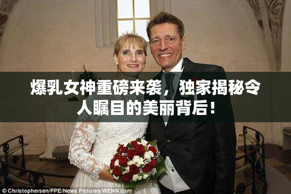 爆乳女神重磅来袭，独家揭秘令人瞩目的美丽背后！