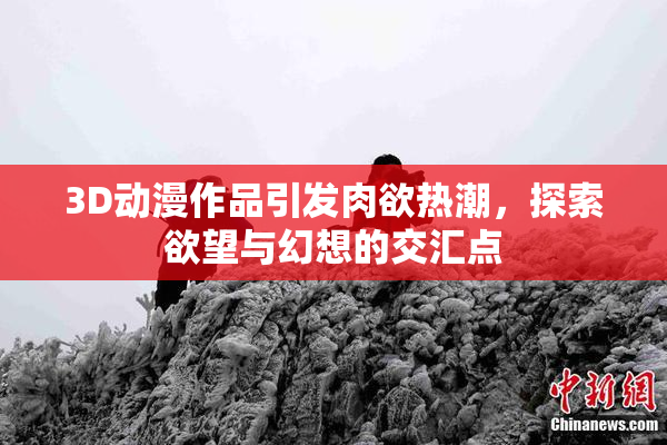 3D动漫作品引发肉欲热潮，探索欲望与幻想的交汇点
