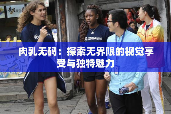 肉乳无码：探索无界限的视觉享受与独特魅力