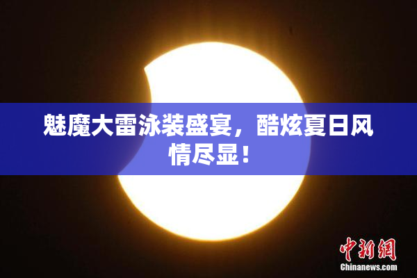 魅魔大雷泳装盛宴，酷炫夏日风情尽显！