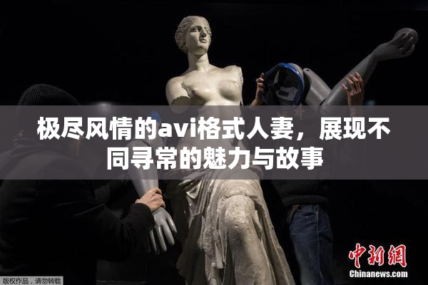 极尽风情的avi格式人妻，展现不同寻常的魅力与故事