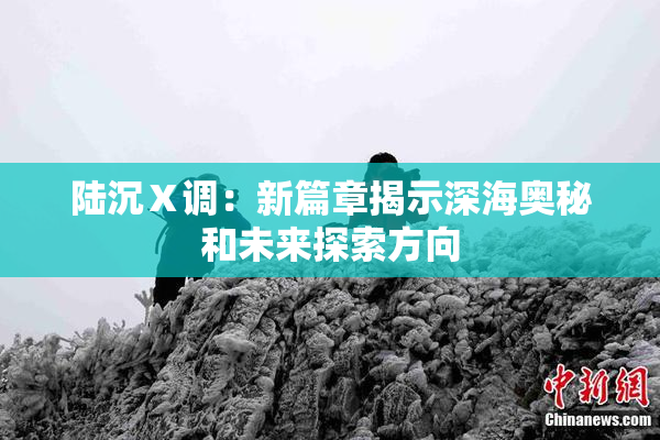 陆沉Ⅹ调：新篇章揭示深海奥秘和未来探索方向