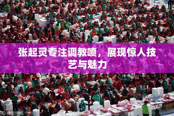 张起灵专注调教喷，展现惊人技艺与魅力