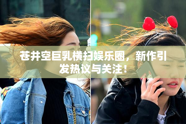 苍井空巨乳横扫娱乐圈，新作引发热议与关注！