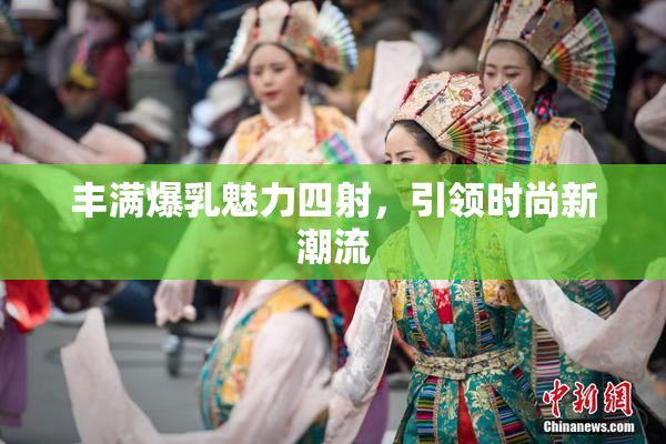 丰满爆乳魅力四射，引领时尚新潮流