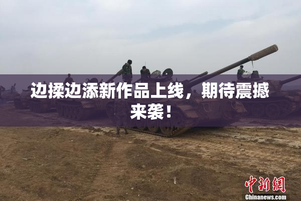 边揉边添新作品上线，期待震撼来袭！
