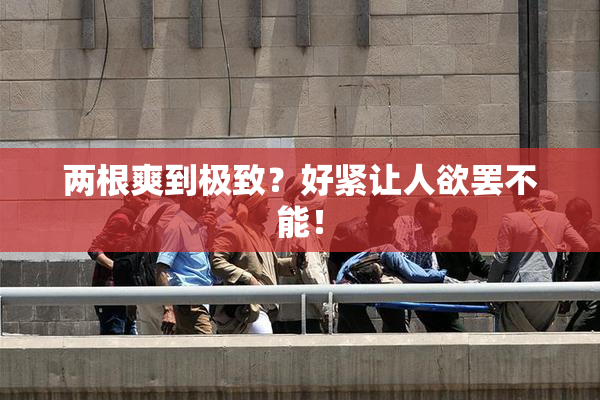 两根爽到极致？好紧让人欲罢不能！