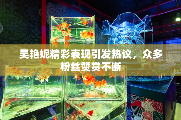 吴艳妮精彩表现引发热议，众多粉丝赞赏不断