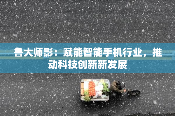 鲁大师影：赋能智能手机行业，推动科技创新新发展