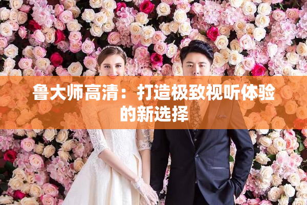 鲁大师高清：打造极致视听体验的新选择
