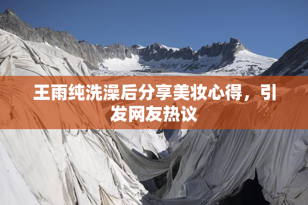 王雨纯洗澡后分享美妆心得，引发网友热议