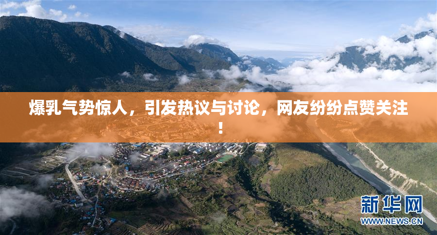 爆乳气势惊人，引发热议与讨论，网友纷纷点赞关注！