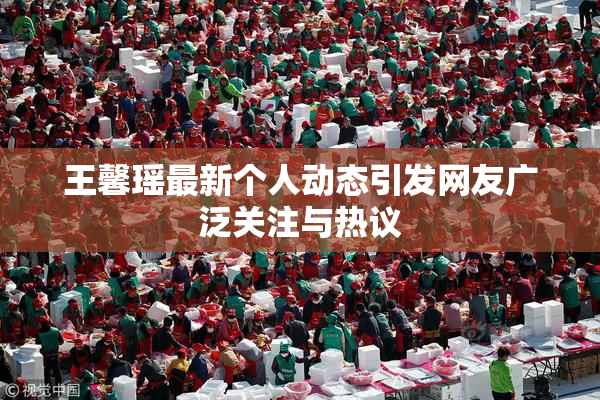 王馨瑶最新个人动态引发网友广泛关注与热议