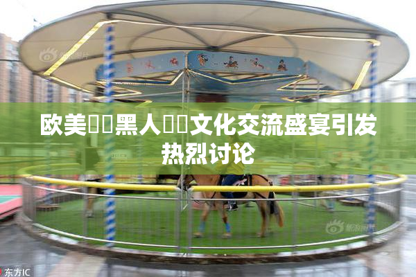 欧美❌‌黑人❌‌文化交流盛宴引发热烈讨论