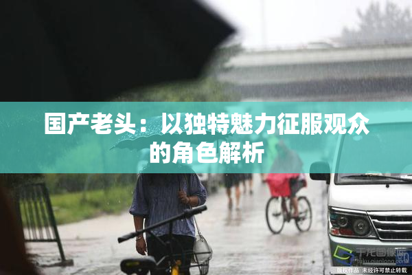 国产老头：以独特魅力征服观众的角色解析