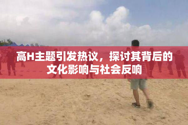 高H主题引发热议，探讨其背后的文化影响与社会反响