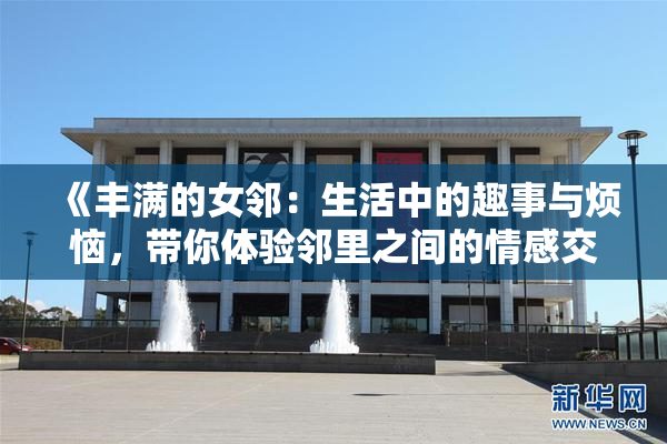 《丰满的女邻：生活中的趣事与烦恼，带你体验邻里之间的情感交织》