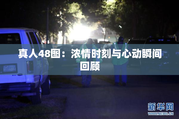 真人48图：浓情时刻与心动瞬间回顾