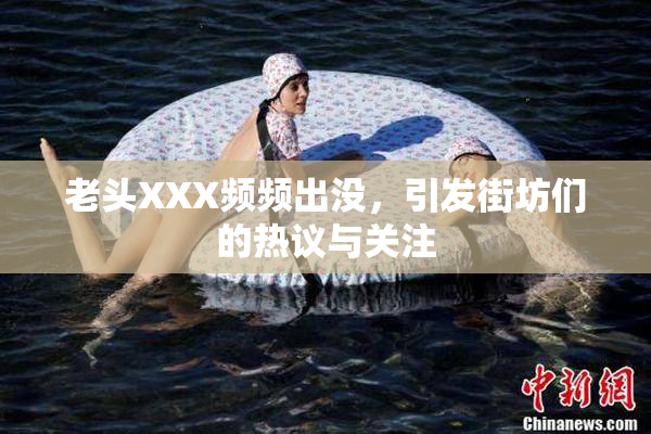 老头XXX频频出没，引发街坊们的热议与关注