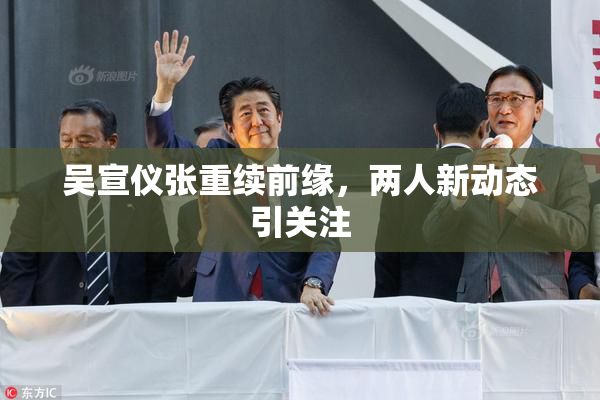 吴宣仪张重续前缘，两人新动态引关注