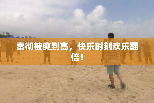 秦彻被爽到高，快乐时刻欢乐翻倍！