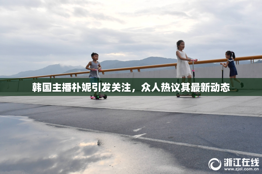 韩国主播朴妮引发关注，众人热议其最新动态