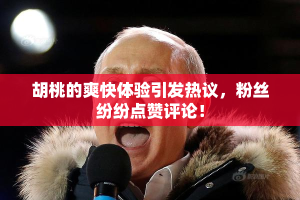 胡桃的爽快体验引发热议，粉丝纷纷点赞评论！