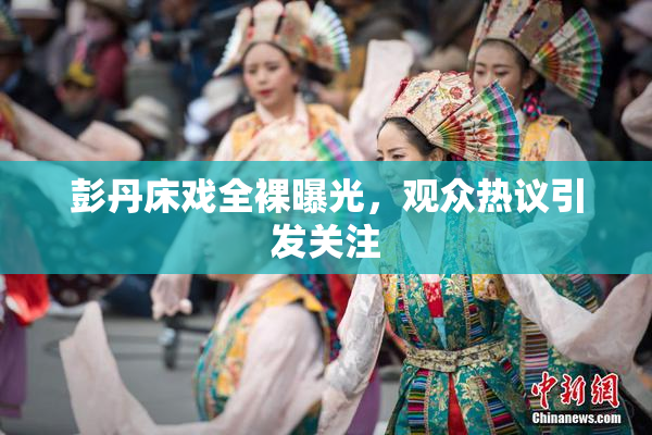 彭丹床戏全裸曝光，观众热议引发关注