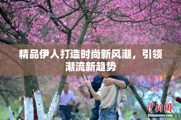 精品伊人打造时尚新风潮，引领潮流新趋势