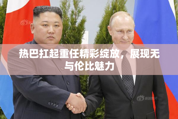 热巴扛起重任精彩绽放，展现无与伦比魅力