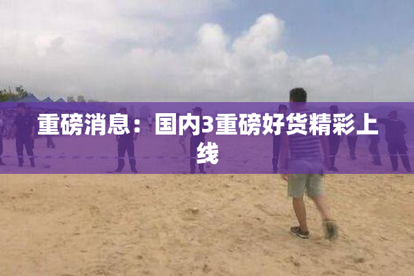 重磅消息：国内3重磅好货精彩上线