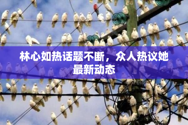 林心如热话题不断，众人热议她最新动态