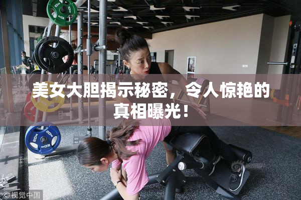 美女大胆揭示秘密，令人惊艳的真相曝光！