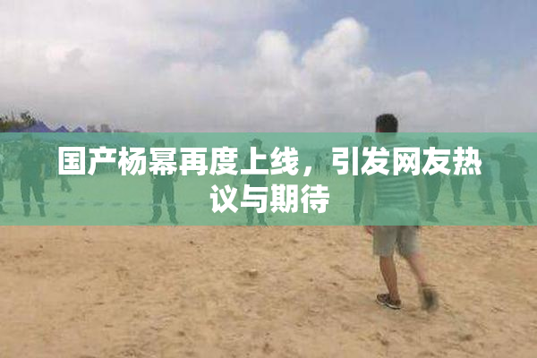 国产杨幂再度上线，引发网友热议与期待