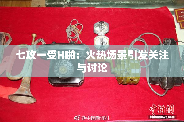 七攻一受H啪：火热场景引发关注与讨论