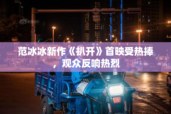 范冰冰新作《扒开》首映受热捧，观众反响热烈