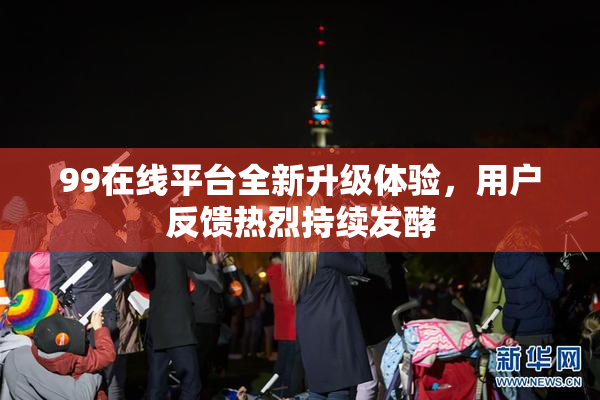 99在线平台全新升级体验，用户反馈热烈持续发酵