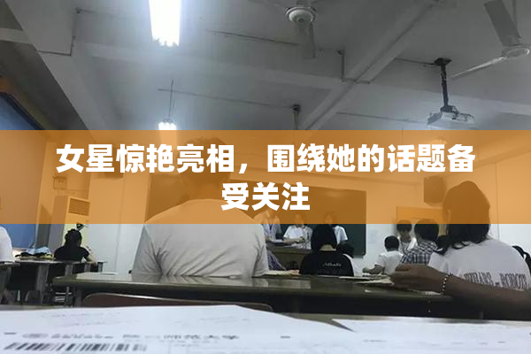 女星惊艳亮相，围绕她的话题备受关注