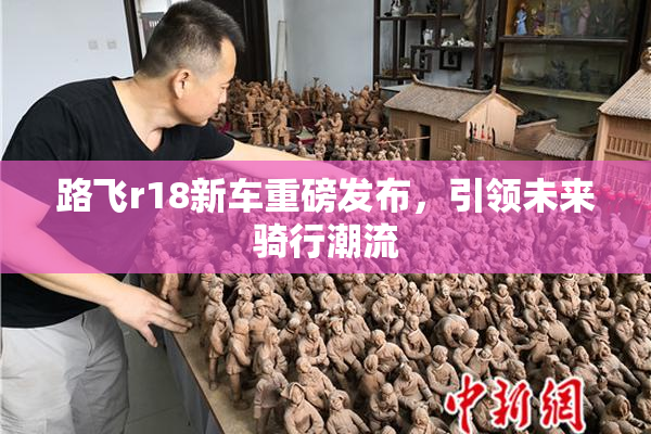 路飞r18新车重磅发布，引领未来骑行潮流
