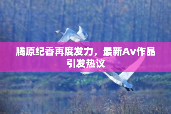 腾原纪香再度发力，最新Av作品引发热议