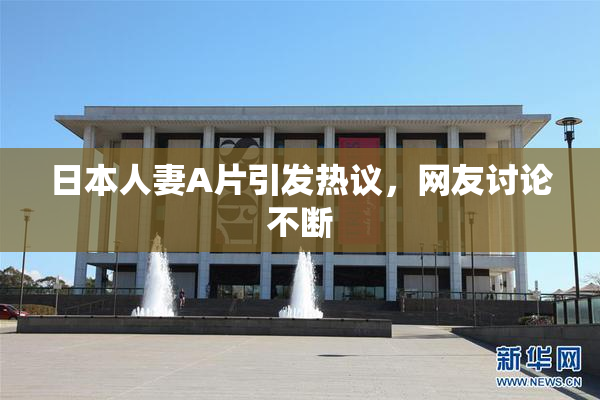 日本人妻A片引发热议，网友讨论不断