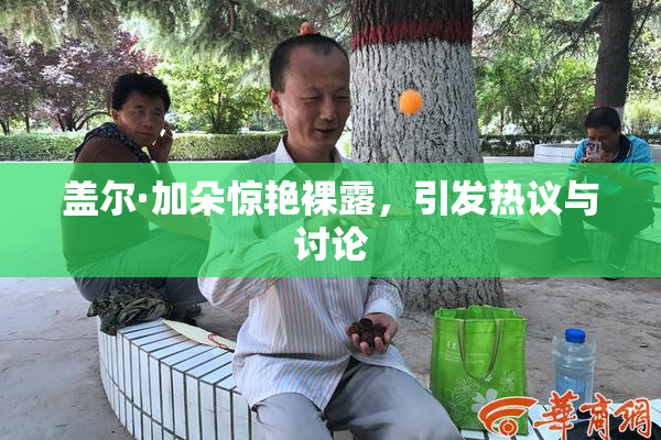 盖尔·加朵惊艳裸露，引发热议与讨论
