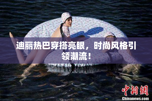迪丽热巴穿搭亮眼，时尚风格引领潮流！