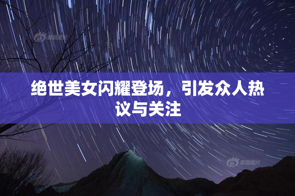 绝世美女闪耀登场，引发众人热议与关注