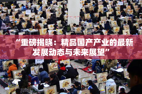 “重磅揭晓：精品国产产业的最新发展动态与未来展望”