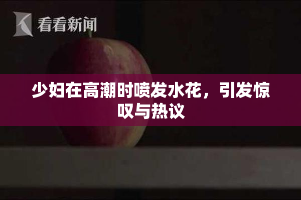 少妇在高潮时喷发水花，引发惊叹与热议